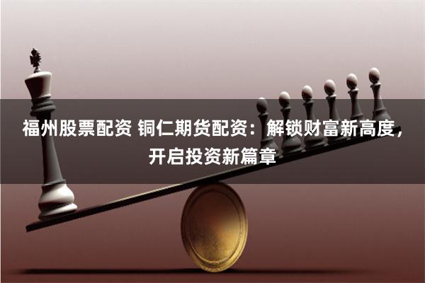 福州股票配资 铜仁期货配资：解锁财富新高度，开启投资新篇章