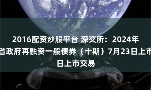 2016配资炒股平台 深交所：2024年湖北省政府再融资一般债券（十期）7月23日上市交易