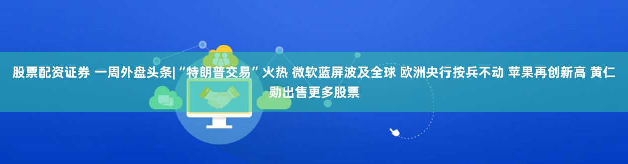 股票配资证券 一周外盘头条|“特朗普交易”火热 微软蓝屏波及全球 欧洲央行按兵不动 苹果再创新高 黄仁勋出售更多股票