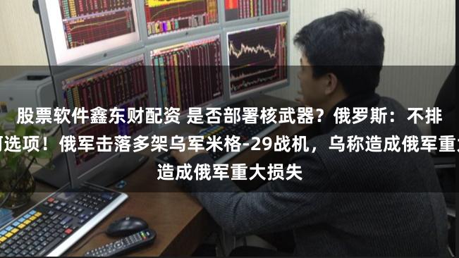 股票软件鑫东财配资 是否部署核武器？俄罗斯：不排除任何选项！俄军击落多架乌军米格-29战机，乌称造成俄军重大损失