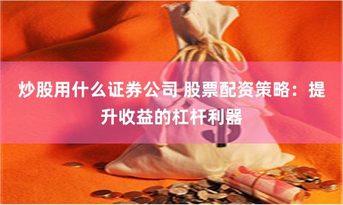 炒股用什么证券公司 股票配资策略：提升收益的杠杆利器