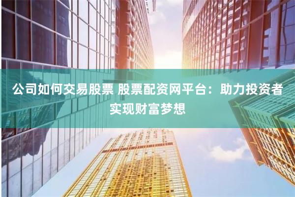 公司如何交易股票 股票配资网平台：助力投资者实现财富梦想