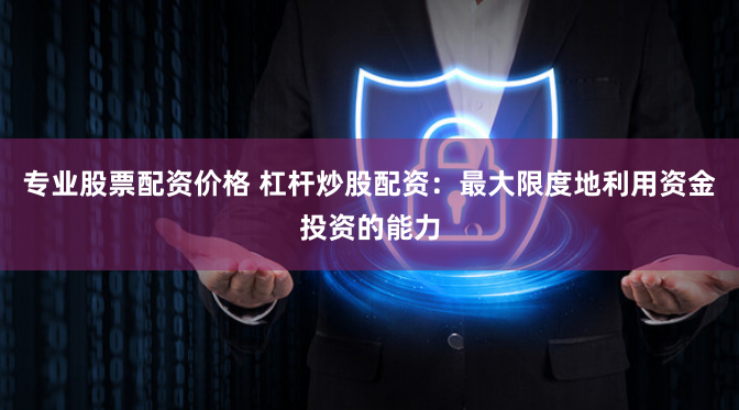 专业股票配资价格 杠杆炒股配资：最大限度地利用资金投资的能力