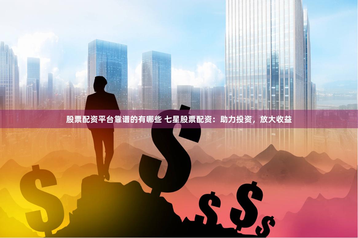 股票配资平台靠谱的有哪些 七星股票配资：助力投资，放大收益