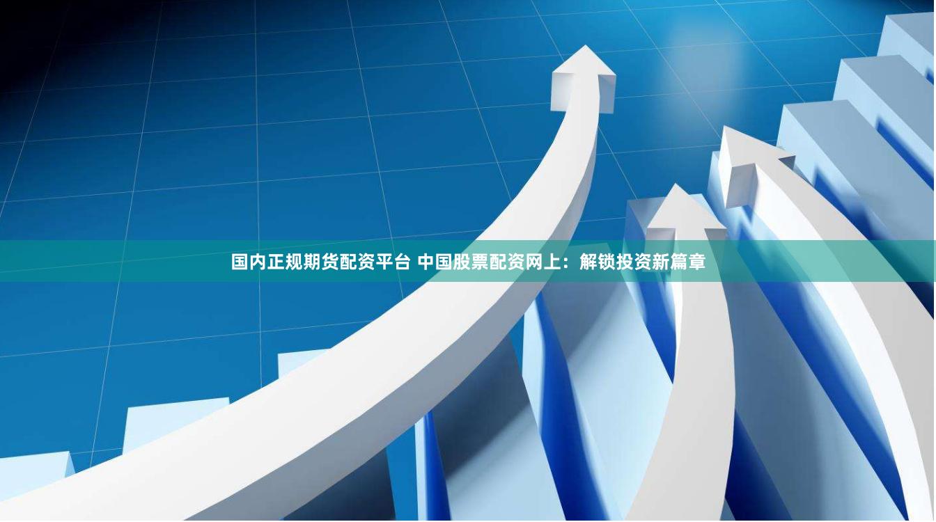 国内正规期货配资平台 中国股票配资网上：解锁投资新篇章