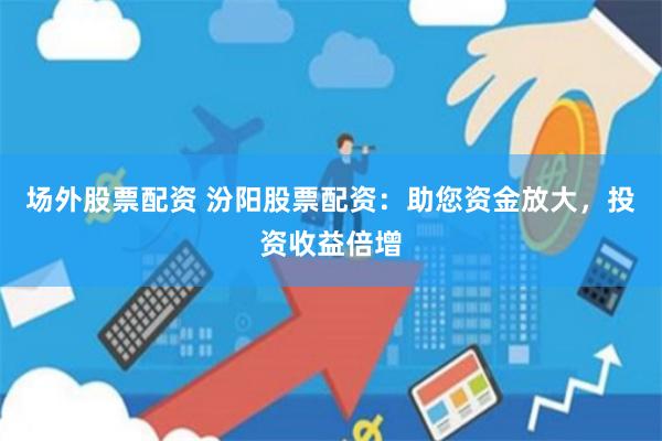 场外股票配资 汾阳股票配资：助您资金放大，投资收益倍增