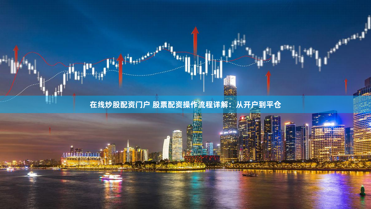 在线炒股配资门户 股票配资操作流程详解：从开户到平仓