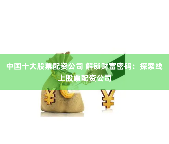 中国十大股票配资公司 解锁财富密码：探索线上股票配资公司