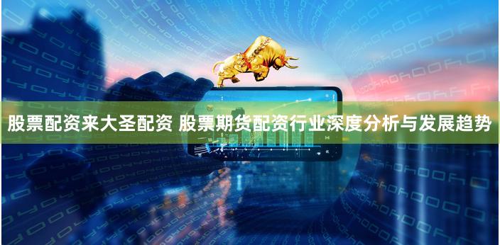 股票配资来大圣配资 股票期货配资行业深度分析与发展趋势
