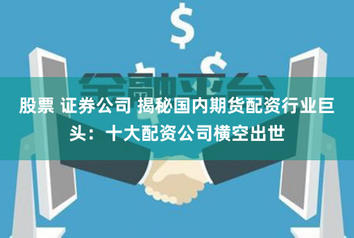 股票 证券公司 揭秘国内期货配资行业巨头：十大配资公司横空出世