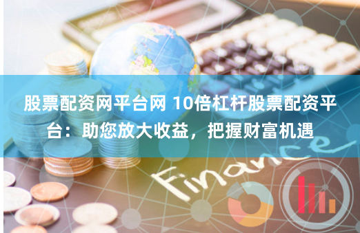 股票配资网平台网 10倍杠杆股票配资平台：助您放大收益，把握财富机遇