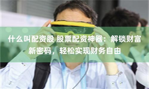 什么叫配资股 股票配资神器：解锁财富新密码，轻松实现财务自由