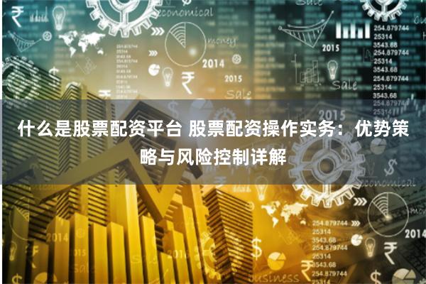 什么是股票配资平台 股票配资操作实务：优势策略与风险控制详解