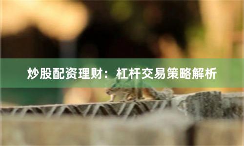 炒股配资理财：杠杆交易策略解析