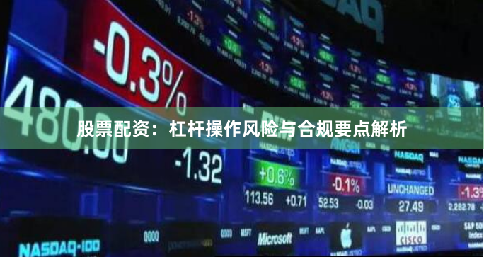 股票配资：杠杆操作风险与合规要点解析